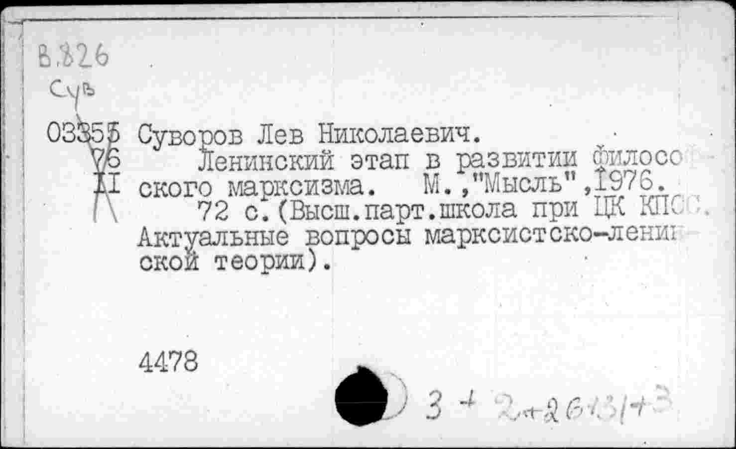 ﻿в,ш
Суворов Лев Николаевич.
Ленинский этап в развитии филосо ского марксизма. М./’Мысль" ,1976.
72 с. (Высш. парт, школа при ЦК КП С Актуальные вопросы марксистско-ленш окон теории).
4478
ф 3 4